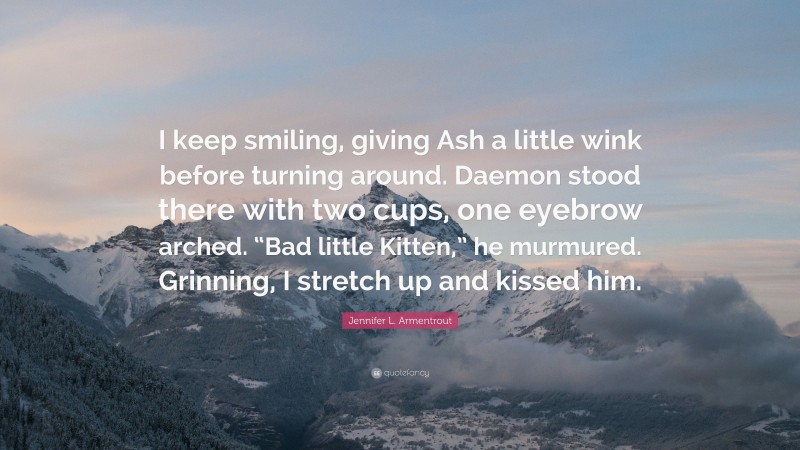 Jennifer L. Armentrout Quote: “I keep smiling, giving Ash a little wink before turning around. Daemon stood there with two cups, one eyebrow arched. “Bad little Kitten,” he murmured. Grinning, I stretch up and kissed him.”