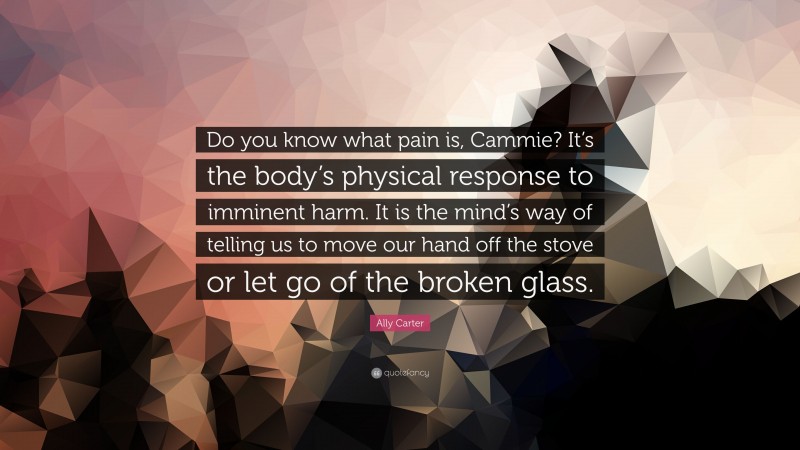 Ally Carter Quote: “Do you know what pain is, Cammie? It’s the body’s physical response to imminent harm. It is the mind’s way of telling us to move our hand off the stove or let go of the broken glass.”