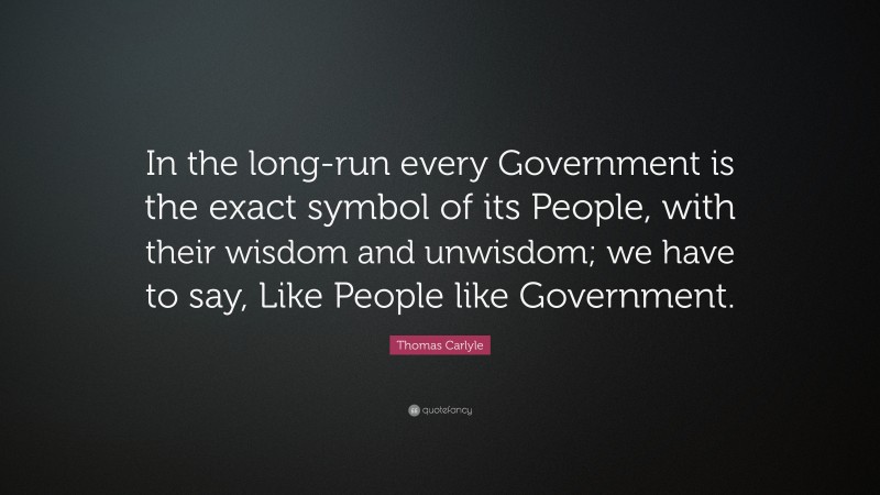 Thomas Carlyle Quote: “In the long-run every Government is the exact symbol of its People, with their wisdom and unwisdom; we have to say, Like People like Government.”
