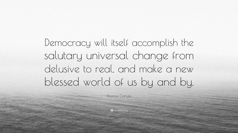 Thomas Carlyle Quote: “Democracy will itself accomplish the salutary universal change from delusive to real, and make a new blessed world of us by and by.”