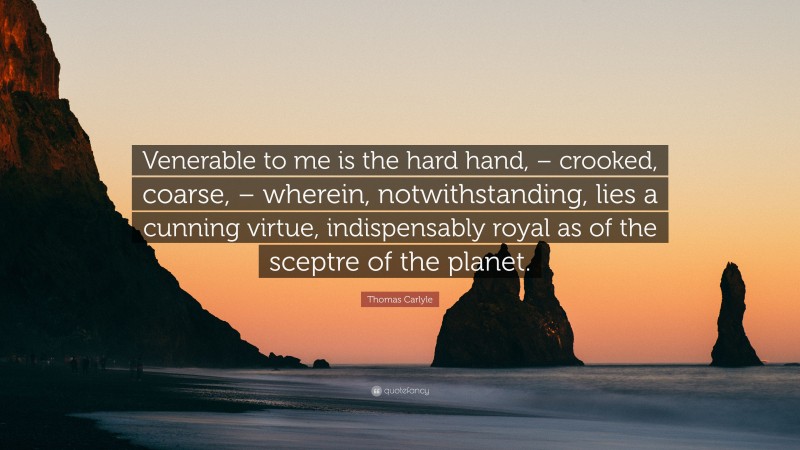 Thomas Carlyle Quote: “Venerable to me is the hard hand, – crooked, coarse, – wherein, notwithstanding, lies a cunning virtue, indispensably royal as of the sceptre of the planet.”