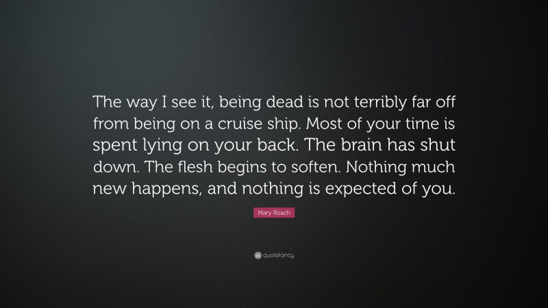 Mary Roach Quote: “The way I see it, being dead is not terribly far off from being on a cruise ship. Most of your time is spent lying on your back. The brain has shut down. The flesh begins to soften. Nothing much new happens, and nothing is expected of you.”
