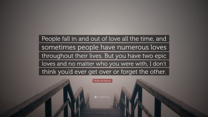 Molly McAdams Quote: “People fall in and out of love all the time, and sometimes people have numerous loves throughout their lives. But you have two epic loves and no matter who you were with, I don’t think you’d ever get over or forget the other.”
