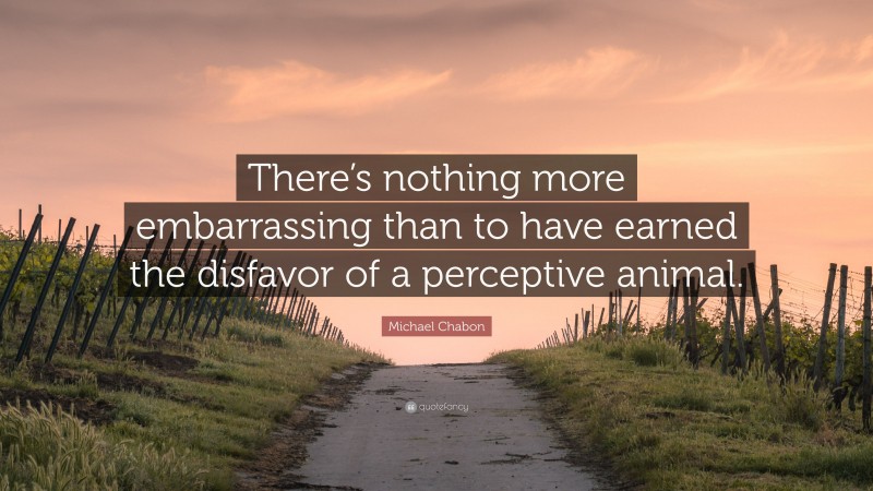 Michael Chabon Quote: “There’s nothing more embarrassing than to have earned the disfavor of a perceptive animal.”