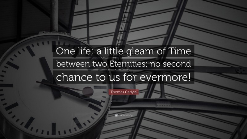 Thomas Carlyle Quote: “One life; a little gleam of Time between two Eternities; no second chance to us for evermore!”