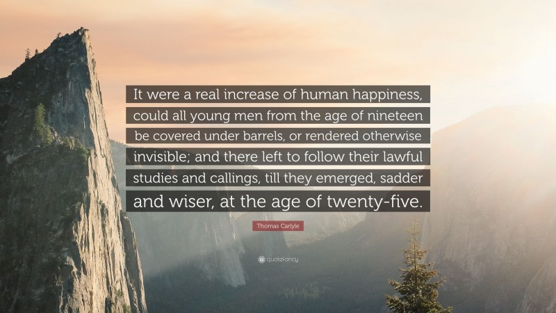 Thomas Carlyle Quote: “It were a real increase of human happiness, could all young men from the age of nineteen be covered under barrels, or rendered otherwise invisible; and there left to follow their lawful studies and callings, till they emerged, sadder and wiser, at the age of twenty-five.”
