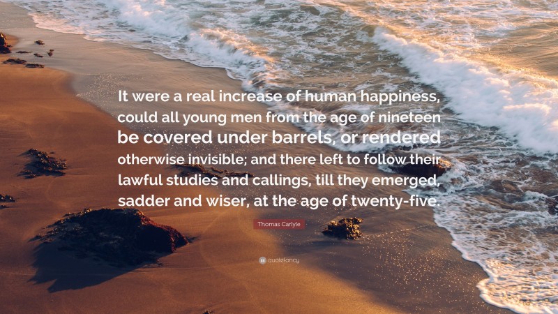 Thomas Carlyle Quote: “It were a real increase of human happiness, could all young men from the age of nineteen be covered under barrels, or rendered otherwise invisible; and there left to follow their lawful studies and callings, till they emerged, sadder and wiser, at the age of twenty-five.”