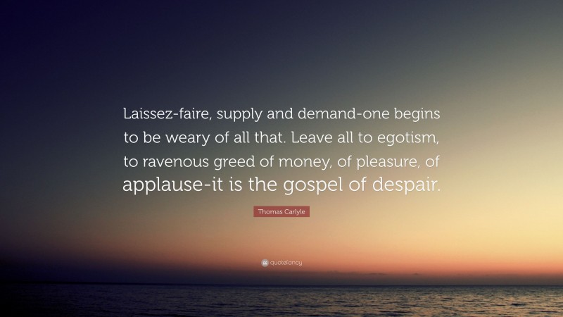 Thomas Carlyle Quote: “Laissez-faire, supply and demand-one begins to be weary of all that. Leave all to egotism, to ravenous greed of money, of pleasure, of applause-it is the gospel of despair.”