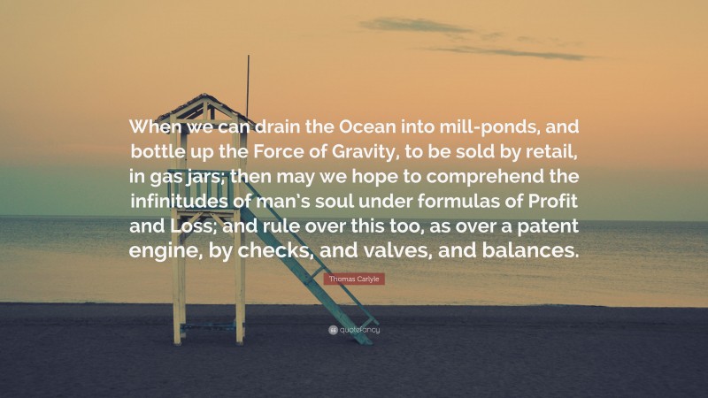 Thomas Carlyle Quote: “When we can drain the Ocean into mill-ponds, and bottle up the Force of Gravity, to be sold by retail, in gas jars; then may we hope to comprehend the infinitudes of man’s soul under formulas of Profit and Loss; and rule over this too, as over a patent engine, by checks, and valves, and balances.”
