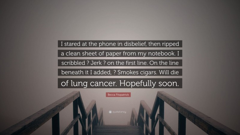 Becca Fitzpatrick Quote: “I stared at the phone in disbelief, then ripped a clean sheet of paper from my notebook. I scribbled ? Jerk ? on the first line. On the line beneath it I added, ? Smokes cigars. Will die of lung cancer. Hopefully soon.”