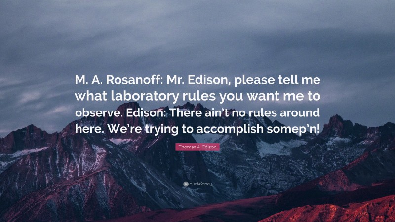 Thomas A. Edison Quote: “M. A. Rosanoff: Mr. Edison, please tell me what laboratory rules you want me to observe. Edison: There ain’t no rules around here. We’re trying to accomplish somep’n!”
