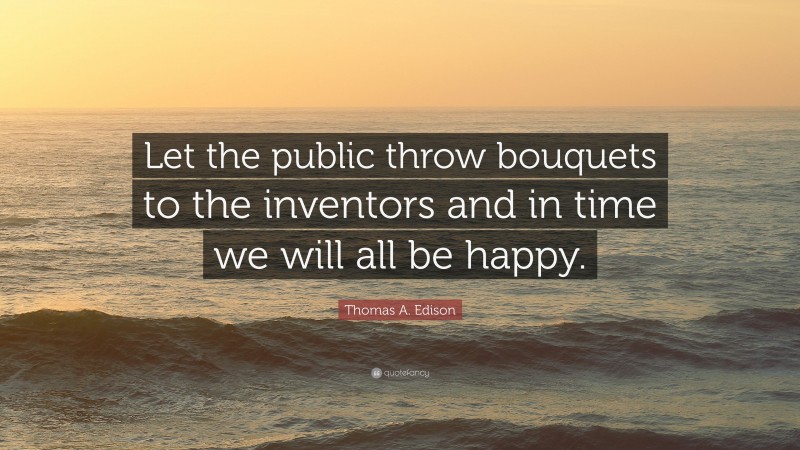 Thomas A. Edison Quote: “Let the public throw bouquets to the inventors and in time we will all be happy.”
