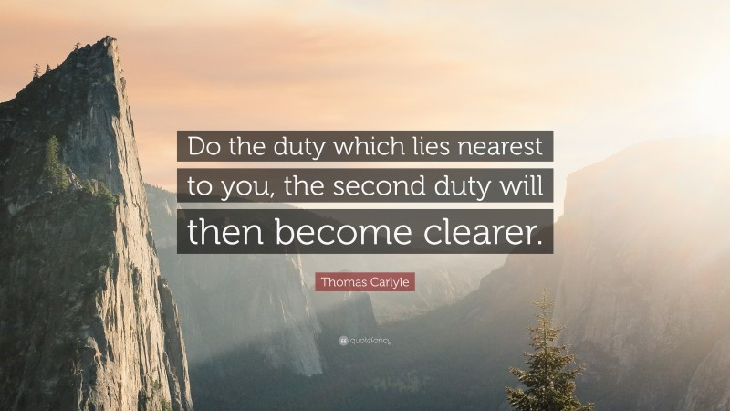 Thomas Carlyle Quote: “Do the duty which lies nearest to you, the second duty will then become clearer.”