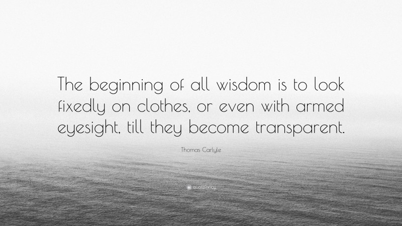 Thomas Carlyle Quote: “The beginning of all wisdom is to look fixedly on clothes, or even with armed eyesight, till they become transparent.”