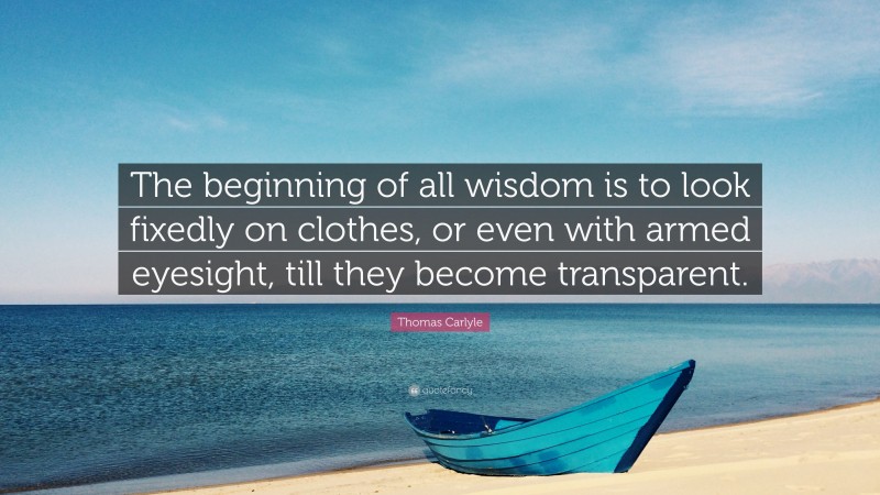 Thomas Carlyle Quote: “The beginning of all wisdom is to look fixedly on clothes, or even with armed eyesight, till they become transparent.”