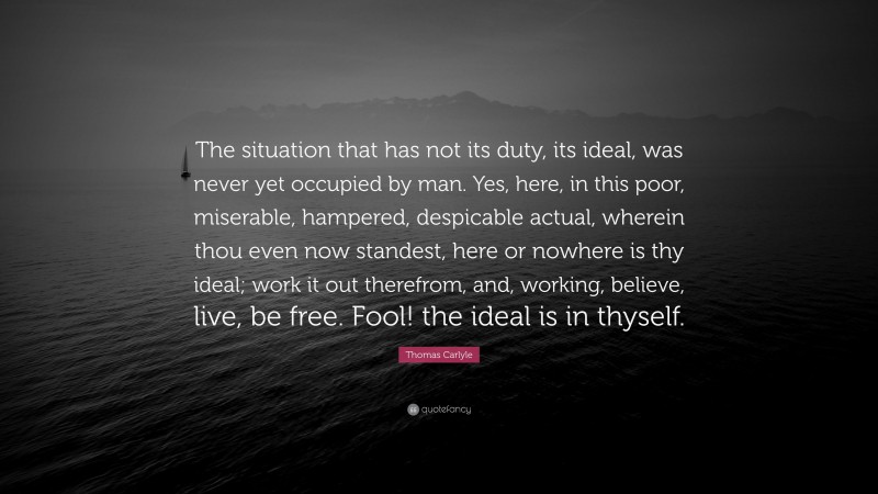 Thomas Carlyle Quote: “The situation that has not its duty, its ideal, was never yet occupied by man. Yes, here, in this poor, miserable, hampered, despicable actual, wherein thou even now standest, here or nowhere is thy ideal; work it out therefrom, and, working, believe, live, be free. Fool! the ideal is in thyself.”