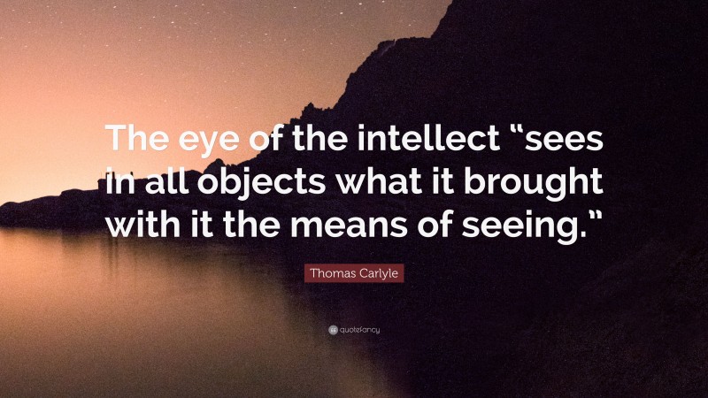 Thomas Carlyle Quote: “The eye of the intellect “sees in all objects what it brought with it the means of seeing.””