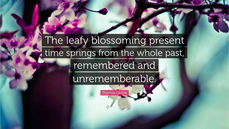 Thomas Carlyle Quote: “The leafy blossoming present time springs from the whole past, remembered and unrememberable.”