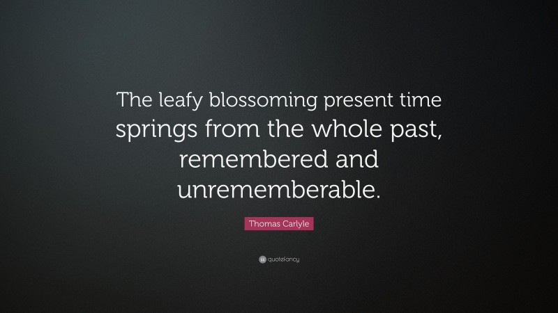 Thomas Carlyle Quote: “The leafy blossoming present time springs from the whole past, remembered and unrememberable.”