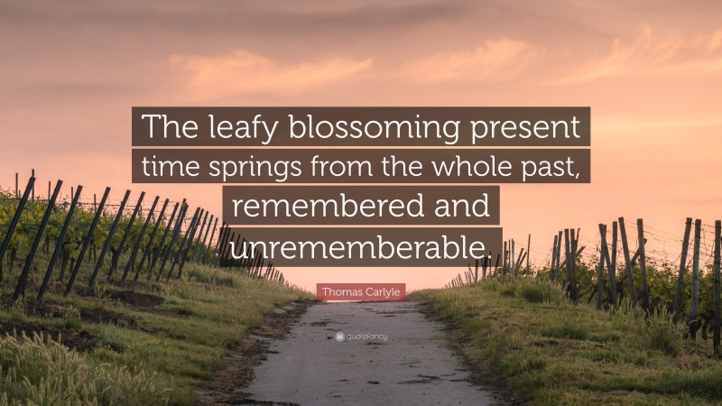 Thomas Carlyle Quote: “The leafy blossoming present time springs from the whole past, remembered and unrememberable.”