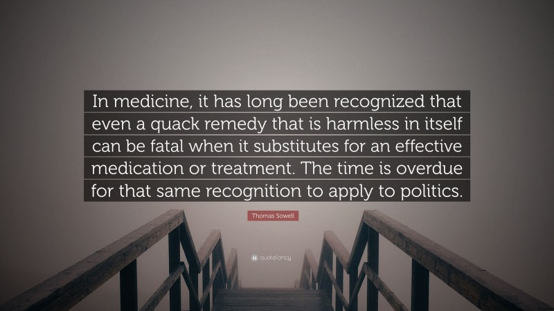 Thomas Sowell Quote: “In medicine, it has long been recognized that even a quack remedy that is harmless in itself can be fatal when it substitutes for an effective medication or treatment. The time is overdue for that same recognition to apply to politics.”