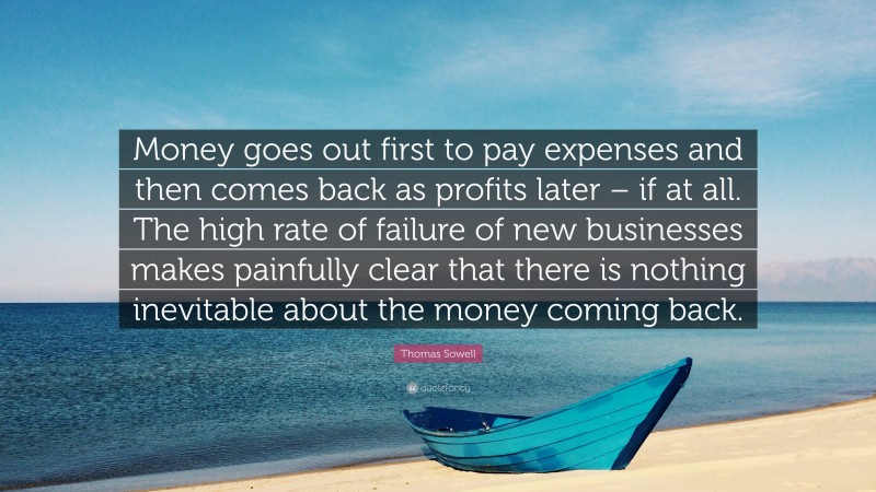 Thomas Sowell Quote: “Money goes out first to pay expenses and then comes back as profits later – if at all. The high rate of failure of new businesses makes painfully clear that there is nothing inevitable about the money coming back.”