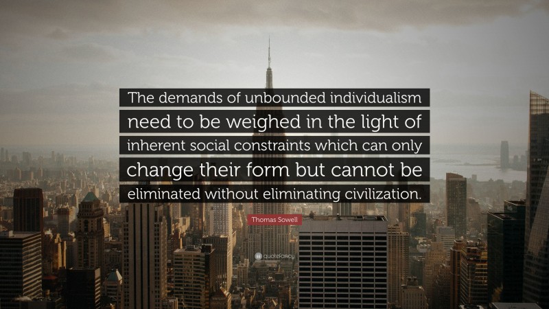 Thomas Sowell Quote: “The demands of unbounded individualism need to be weighed in the light of inherent social constraints which can only change their form but cannot be eliminated without eliminating civilization.”