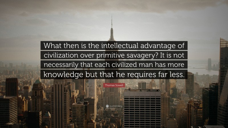 Thomas Sowell Quote: “What then is the intellectual advantage of civilization over primitive savagery? It is not necessarily that each civilized man has more knowledge but that he requires far less.”