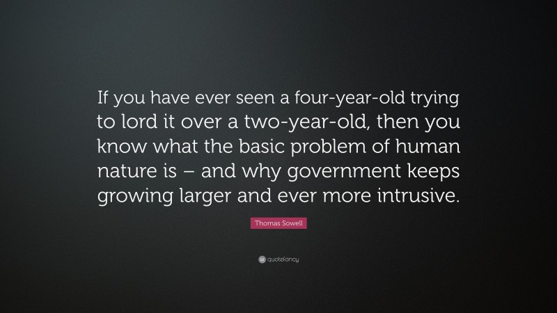 Thomas Sowell Quote: “If you have ever seen a four-year-old trying to lord it over a two-year-old, then you know what the basic problem of human nature is – and why government keeps growing larger and ever more intrusive.”
