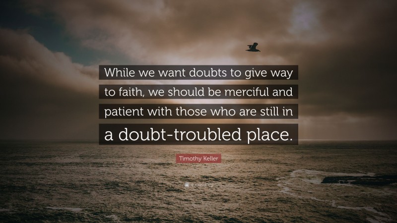 Timothy Keller Quote: “While we want doubts to give way to faith, we should be merciful and patient with those who are still in a doubt-troubled place.”