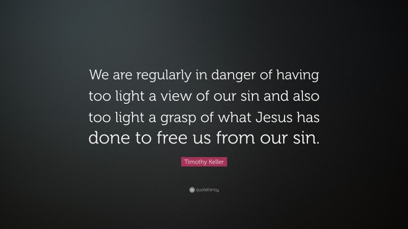 Timothy Keller Quote: “We are regularly in danger of having too light a view of our sin and also too light a grasp of what Jesus has done to free us from our sin.”