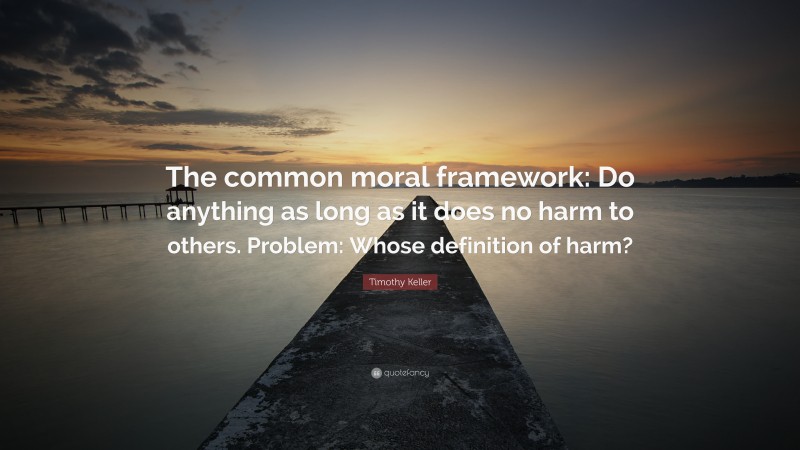 Timothy Keller Quote: “The common moral framework: Do anything as long as it does no harm to others. Problem: Whose definition of harm?”