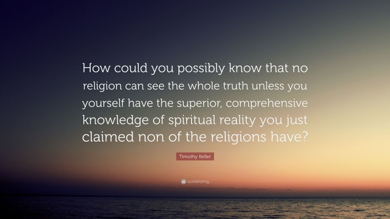 Timothy Keller Quote: “How could you possibly know that no religion can see the whole truth unless you yourself have the superior, comprehensive knowledge of spiritual reality you just claimed non of the religions have?”