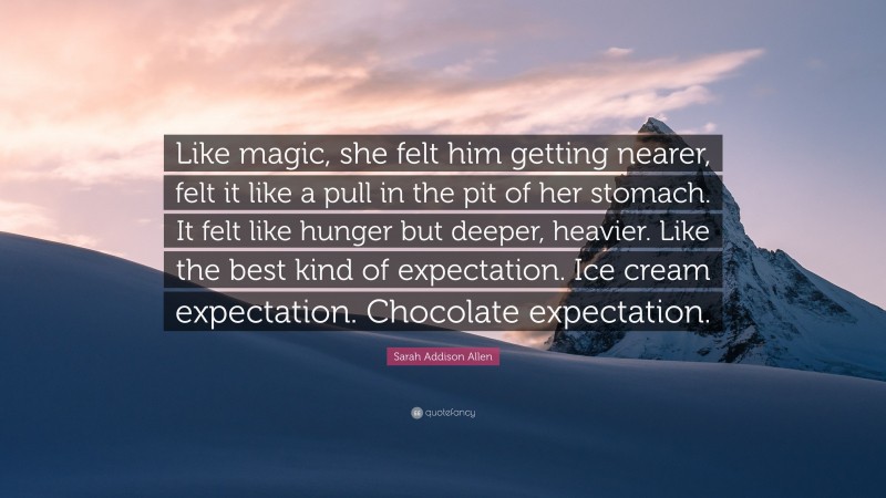 Sarah Addison Allen Quote: “Like magic, she felt him getting nearer, felt it like a pull in the pit of her stomach. It felt like hunger but deeper, heavier. Like the best kind of expectation. Ice cream expectation. Chocolate expectation.”