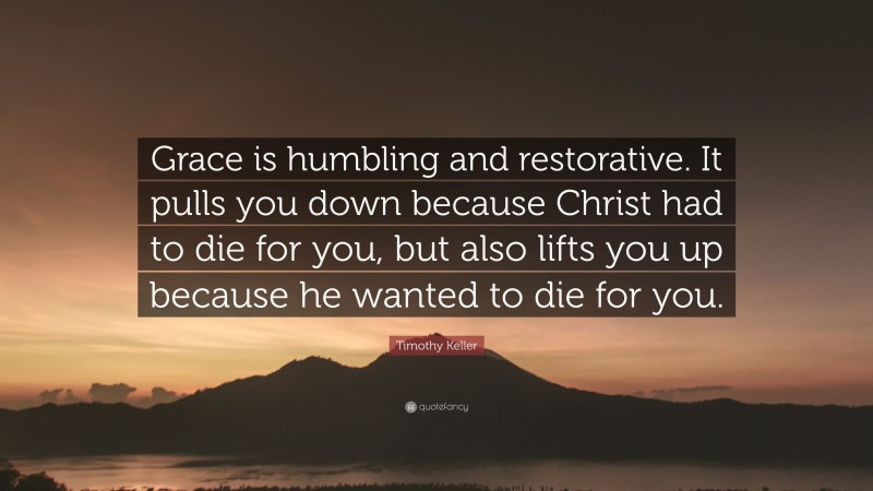 Timothy Keller Quote: “Grace is humbling and restorative. It pulls you down because Christ had to die for you, but also lifts you up because he wanted to die for you.”