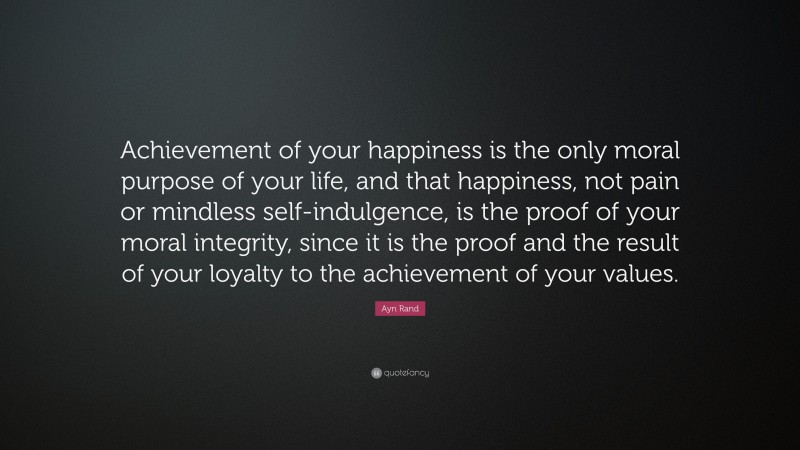 Ayn Rand Quote: “Achievement of your happiness is the only moral purpose of your life, and that happiness, not pain or mindless self-indulgence, is the proof of your moral integrity, since it is the proof and the result of your loyalty to the achievement of your values.”