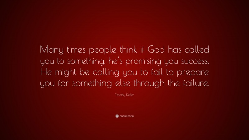 Timothy Keller Quote: “Many times people think if God has called you to something, he’s promising you success. He might be calling you to fail to prepare you for something else through the failure.”