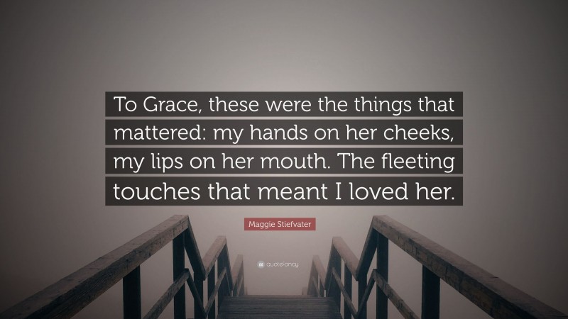 Maggie Stiefvater Quote: “To Grace, these were the things that mattered: my hands on her cheeks, my lips on her mouth. The fleeting touches that meant I loved her.”