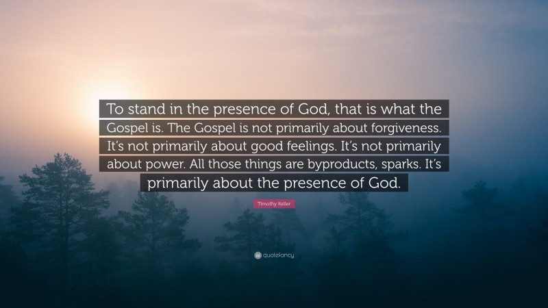 Timothy Keller Quote: “To stand in the presence of God, that is what the Gospel is. The Gospel is not primarily about forgiveness. It’s not primarily about good feelings. It’s not primarily about power. All those things are byproducts, sparks. It’s primarily about the presence of God.”