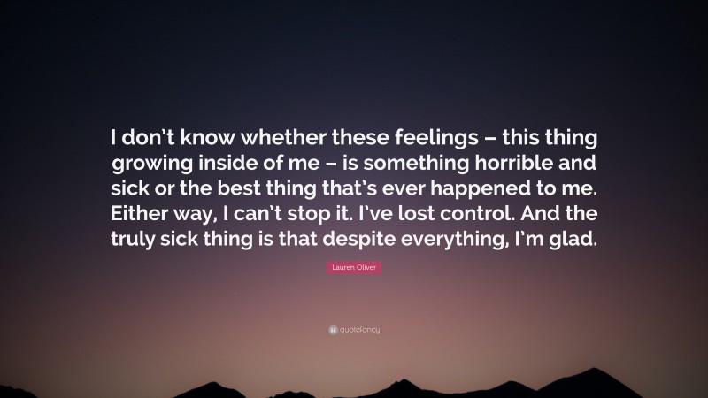 Lauren Oliver Quote: “I don’t know whether these feelings – this thing growing inside of me – is something horrible and sick or the best thing that’s ever happened to me. Either way, I can’t stop it. I’ve lost control. And the truly sick thing is that despite everything, I’m glad.”