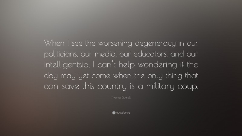 Thomas Sowell Quote: “When I see the worsening degeneracy in our politicians, our media, our educators, and our intelligentsia, I can’t help wondering if the day may yet come when the only thing that can save this country is a military coup.”