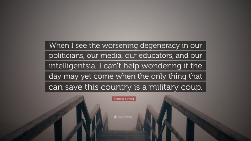 Thomas Sowell Quote: “When I see the worsening degeneracy in our politicians, our media, our educators, and our intelligentsia, I can’t help wondering if the day may yet come when the only thing that can save this country is a military coup.”