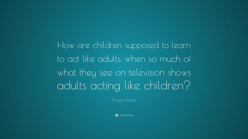 Thomas Sowell Quote: “How are children supposed to learn to act like adults, when so much of what they see on television shows adults acting like children?”