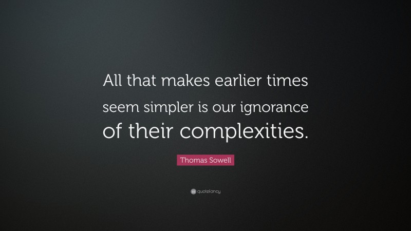 Thomas Sowell Quote: “All that makes earlier times seem simpler is our ignorance of their complexities.”