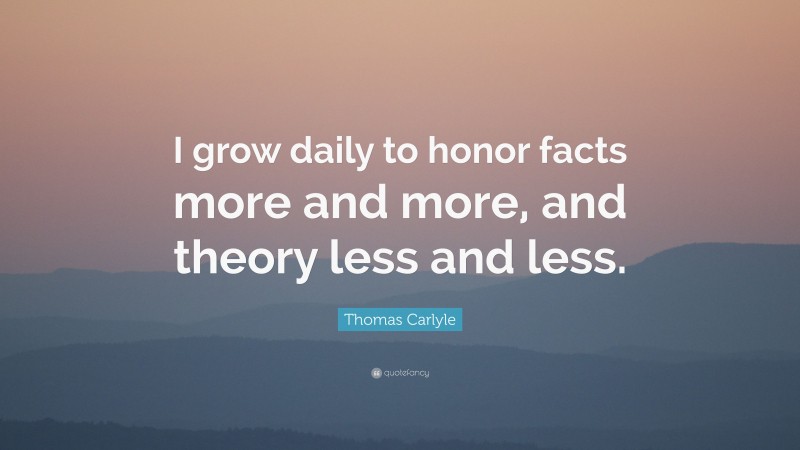 Thomas Carlyle Quote: “I grow daily to honor facts more and more, and theory less and less.”