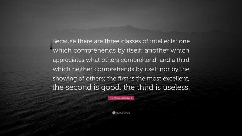 Niccolò Machiavelli Quote: “Because there are three classes of intellects: one which comprehends by itself; another which appreciates what others comprehend; and a third which neither comprehends by itself nor by the showing of others; the first is the most excellent, the second is good, the third is useless.”