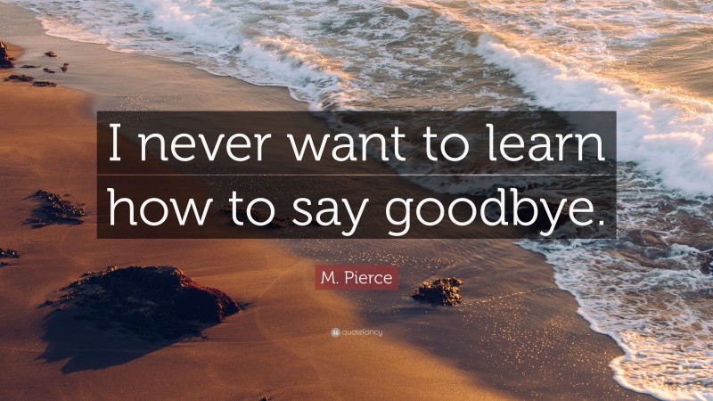 M. Pierce Quote: “I never want to learn how to say goodbye.”