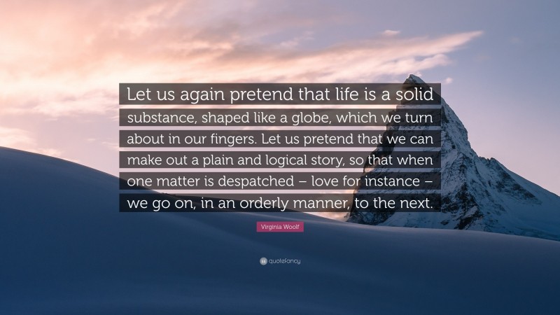 Virginia Woolf Quote: “Let us again pretend that life is a solid substance, shaped like a globe, which we turn about in our fingers. Let us pretend that we can make out a plain and logical story, so that when one matter is despatched – love for instance – we go on, in an orderly manner, to the next.”