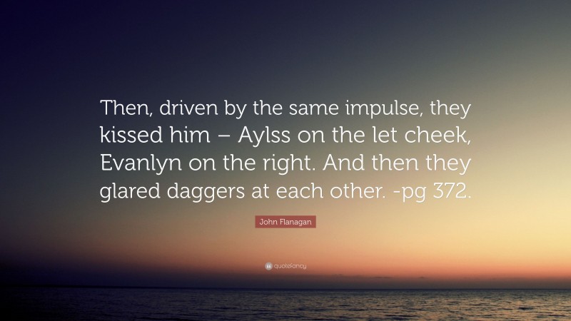 John Flanagan Quote: “Then, driven by the same impulse, they kissed him – Aylss on the let cheek, Evanlyn on the right. And then they glared daggers at each other. -pg 372.”