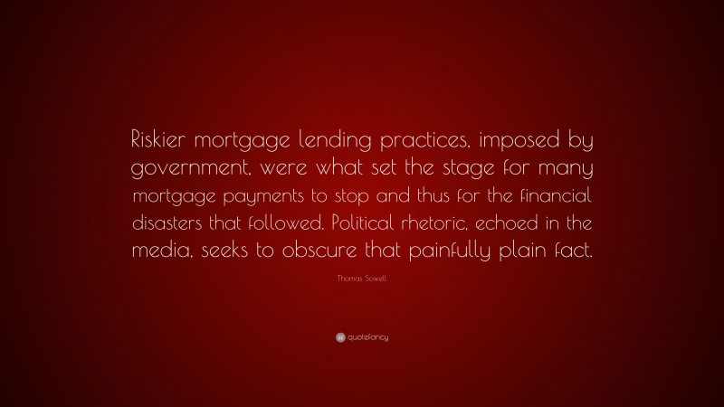 Thomas Sowell Quote: “Riskier mortgage lending practices, imposed by government, were what set the stage for many mortgage payments to stop and thus for the financial disasters that followed. Political rhetoric, echoed in the media, seeks to obscure that painfully plain fact.”
